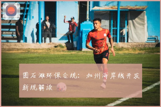 圆石滩环保合规：加州海岸线开发新规解读