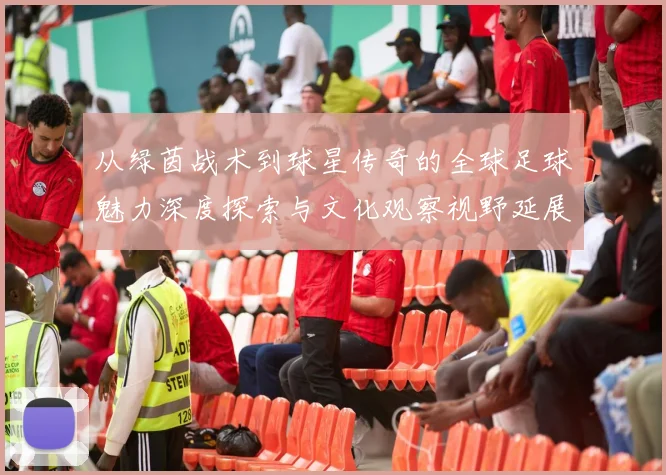 从绿茵战术到球星传奇的全球足球魅力深度探索与文化观察视野延展