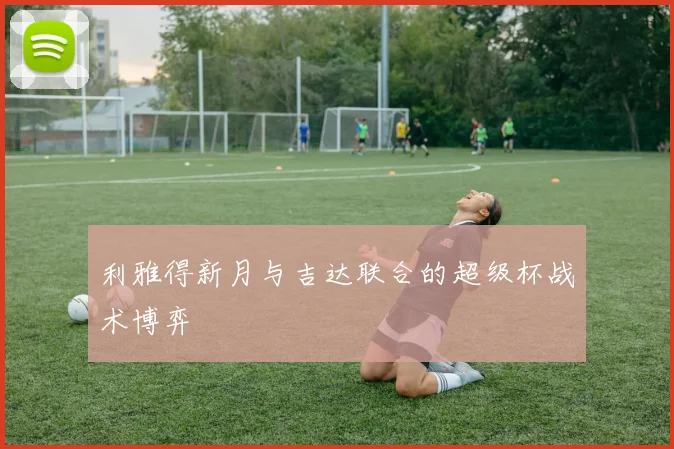 利雅得新月与吉达联合的超级杯战术博弈