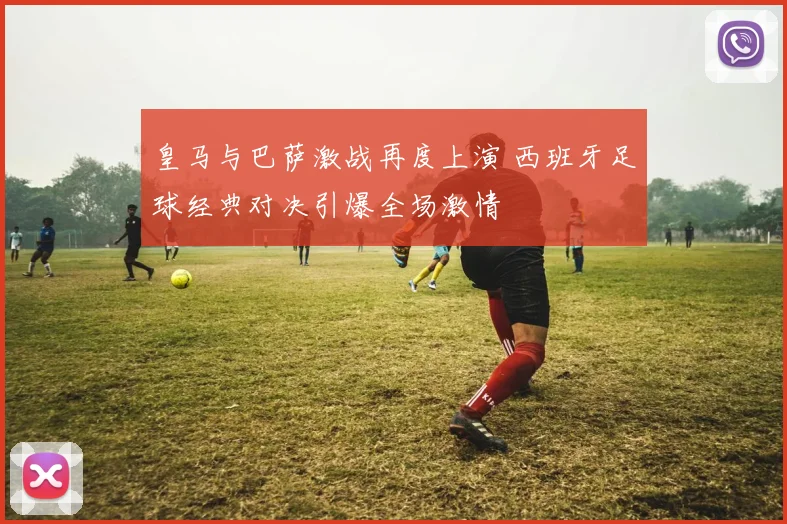 皇马与巴萨激战再度上演 西班牙足球经典对决引爆全场激情
