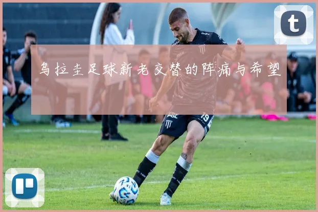 乌拉圭足球新老交替的阵痛与希望