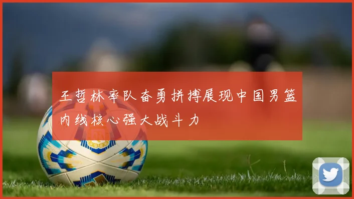 王哲林率队奋勇拼搏展现中国男篮内线核心强大战斗力