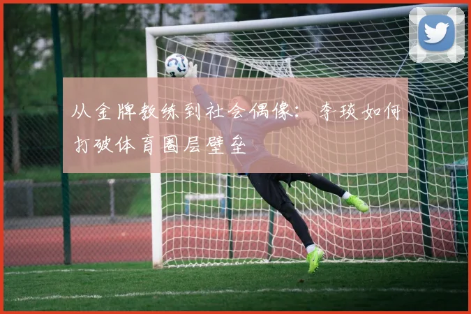 从金牌教练到社会偶像：李琰如何打破体育圈层壁垒