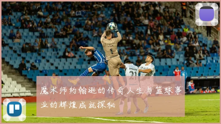魔术师约翰逊的传奇人生与篮球事业的辉煌成就探秘