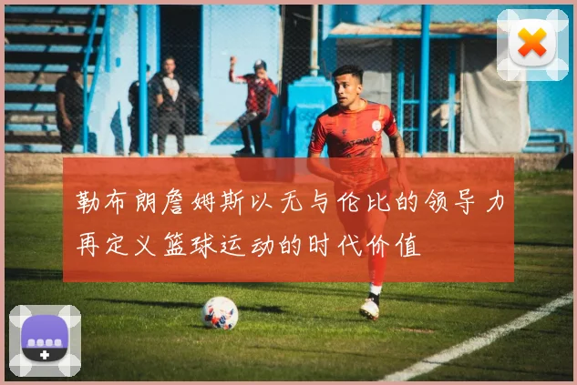 勒布朗詹姆斯以无与伦比的领导力再定义篮球运动的时代价值