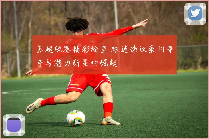苏超联赛精彩纷呈 球迷热议豪门争夺与潜力新星的崛起