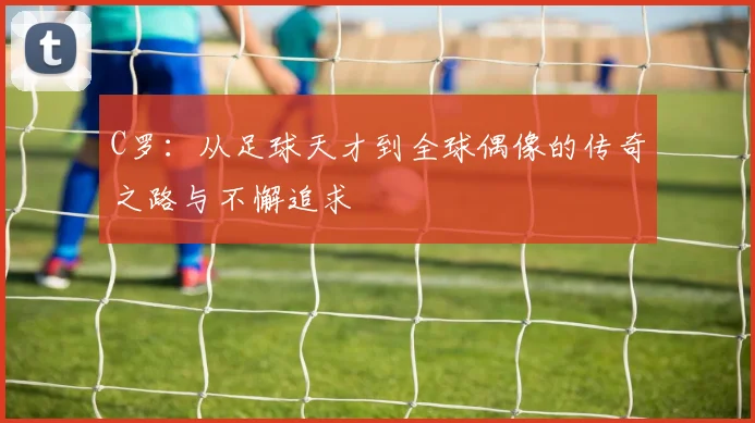 C罗：从足球天才到全球偶像的传奇之路与不懈追求