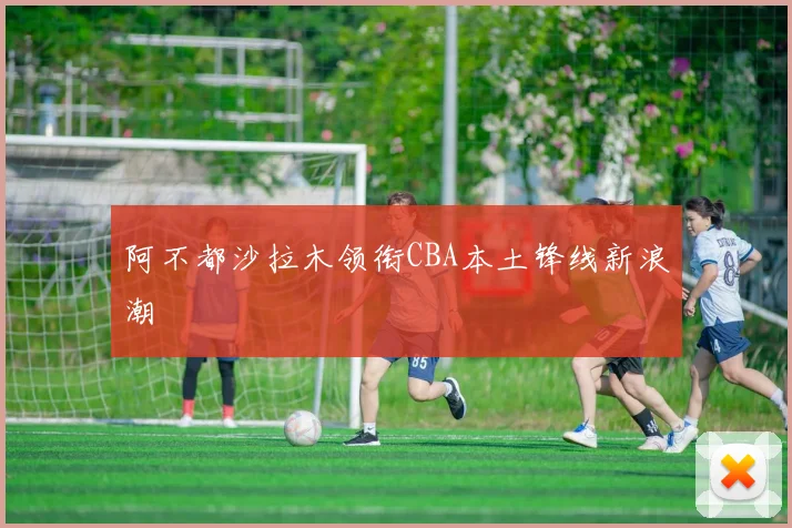 阿不都沙拉木领衔CBA本土锋线新浪潮